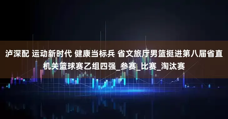 泸深配 运动新时代 健康当标兵 省文旅厅男篮挺进第八届省直机关篮球赛乙组四强_参赛_比赛_淘汰赛