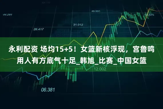 永利配资 场均15+5！女篮新核浮现，宫鲁鸣用人有方底气十足_韩旭_比赛_中国女篮