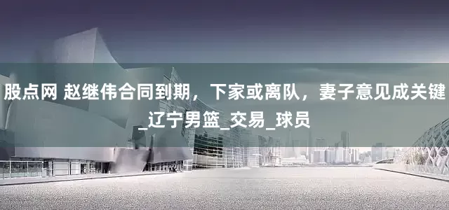 股点网 赵继伟合同到期，下家或离队，妻子意见成关键_辽宁男篮_交易_球员