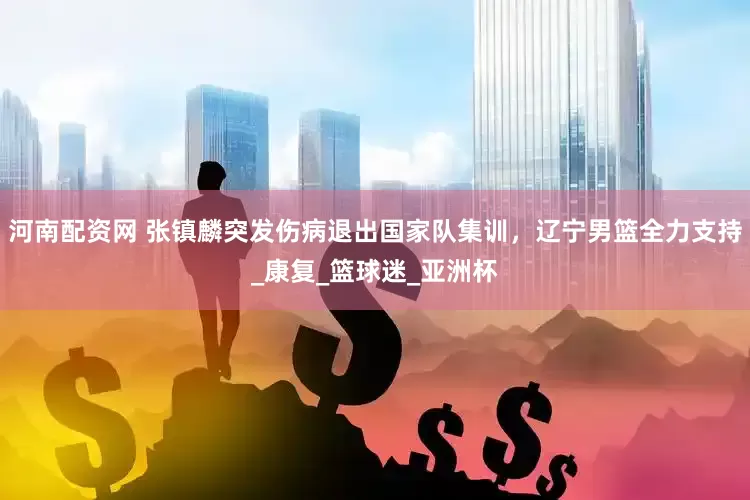 河南配资网 张镇麟突发伤病退出国家队集训，辽宁男篮全力支持_康复_篮球迷_亚洲杯