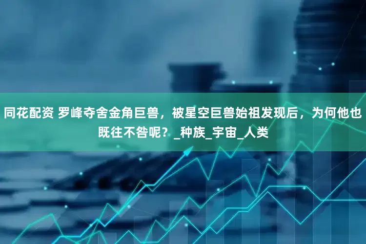 同花配资 罗峰夺舍金角巨兽，被星空巨兽始祖发现后，为何他也既往不咎呢？_种族_宇宙_人类