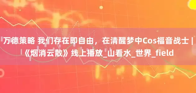 万德策略 我们存在即自由，在清醒梦中Cos福音战士 |《烟消云散》线上播放_山看水_世界_field