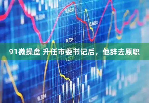 91微操盘 升任市委书记后，他辞去原职