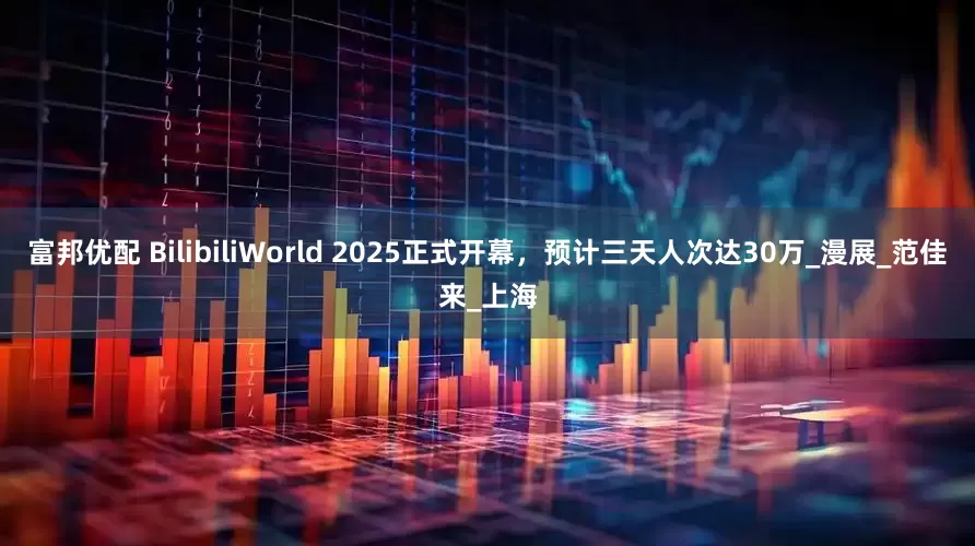 富邦优配 BilibiliWorld 2025正式开幕，预计三天人次达30万_漫展_范佳来_上海