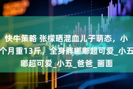 快牛策略 张檬晒混血儿子萌态，小宝贝不足三个月重13斤，全身胖嘟嘟超可爱_小五_爸爸_画面