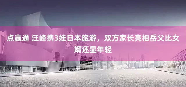 点赢通 汪峰携3娃日本旅游，双方家长亮相岳父比女婿还显年轻