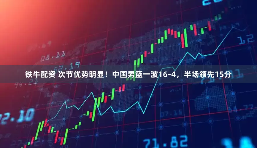 铁牛配资 次节优势明显！中国男篮一波16-4，半场领先15分