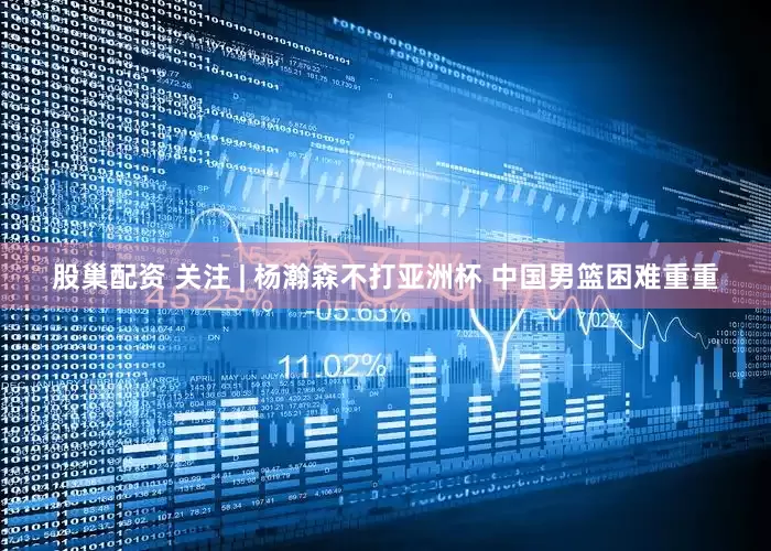 股巢配资 关注 | 杨瀚森不打亚洲杯 中国男篮困难重重