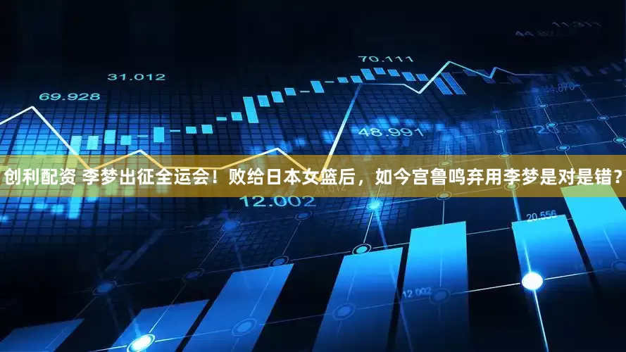 创利配资 李梦出征全运会！败给日本女篮后，如今宫鲁鸣弃用李梦是对是错？