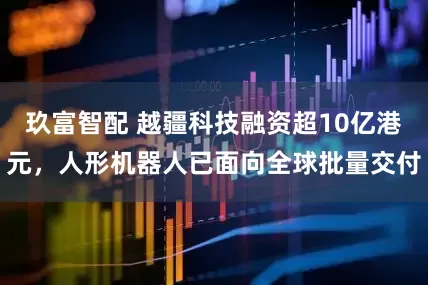 玖富智配 越疆科技融资超10亿港元，人形机器人已面向全球批量交付
