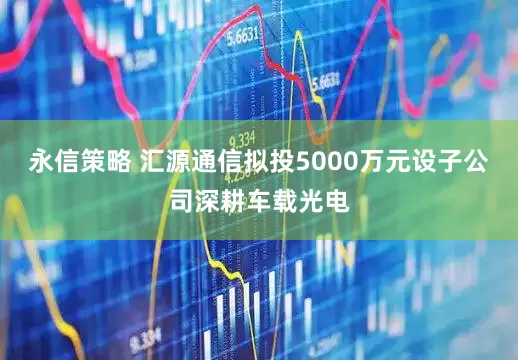 永信策略 汇源通信拟投5000万元设子公司深耕车载光电
