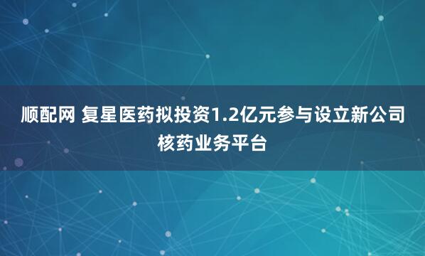 顺配网 复星医药拟投资1.2亿元参与设立新公司核药业务平台