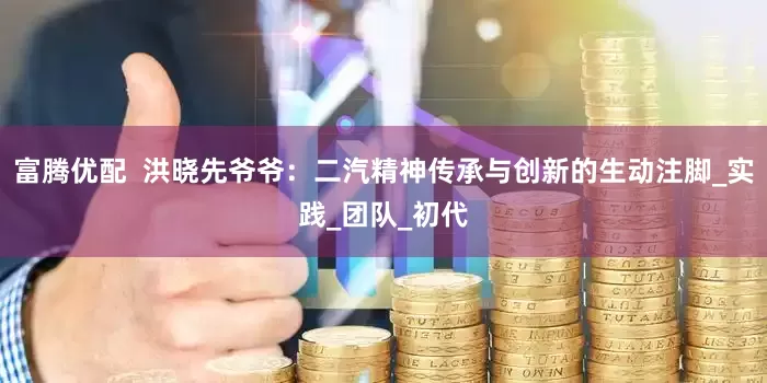 富腾优配  洪晓先爷爷：二汽精神传承与创新的生动注脚_实践_团队_初代