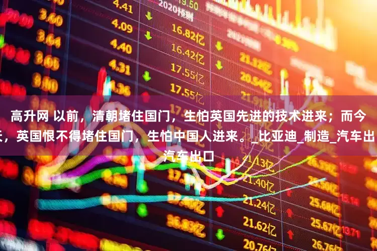 高升网 以前，清朝堵住国门，生怕英国先进的技术进来；而今天，英国恨不得堵住国门，生怕中国人进来。_比亚迪_制造_汽车出口