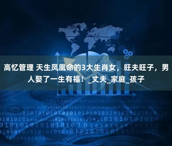 高忆管理 天生凤凰命的3大生肖女，旺夫旺子，男人娶了一生有福！_丈夫_家庭_孩子