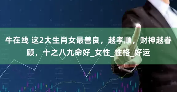 牛在线 这2大生肖女最善良，越孝顺，财神越眷顾，十之八九命好_女性_性格_好运
