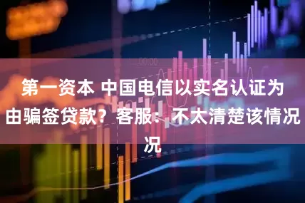 第一资本 中国电信以实名认证为由骗签贷款？客服：不太清楚该情况