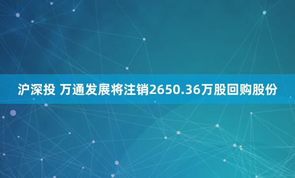 沪深投 万通发展将注销2650.36万股回购股份