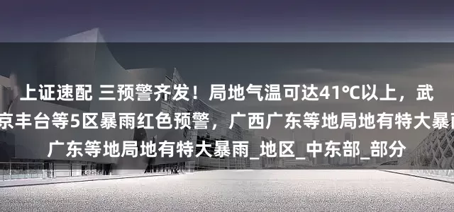 上证速配 三预警齐发！局地气温可达41℃以上，武汉高温红色预警！北京丰台等5区暴雨红色预警，广西广东等地局地有特大暴雨_地区_中东部_部分