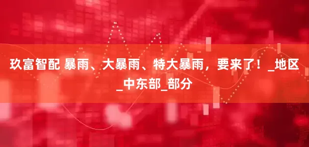 玖富智配 暴雨、大暴雨、特大暴雨，要来了！_地区_中东部_部分