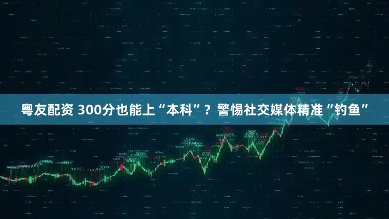 粤友配资 300分也能上“本科”？警惕社交媒体精准“钓鱼”