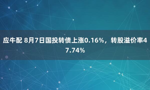 应牛配 8月7日国投转债上涨0.16%，转股溢价率47.74%