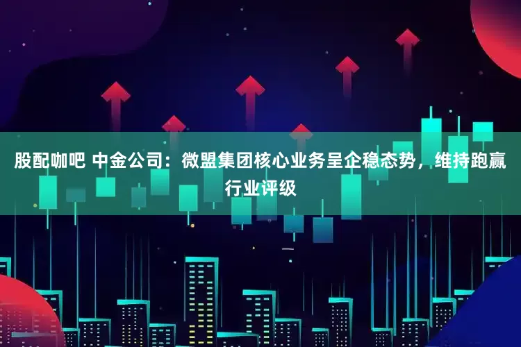 股配咖吧 中金公司：微盟集团核心业务呈企稳态势，维持跑赢行业评级