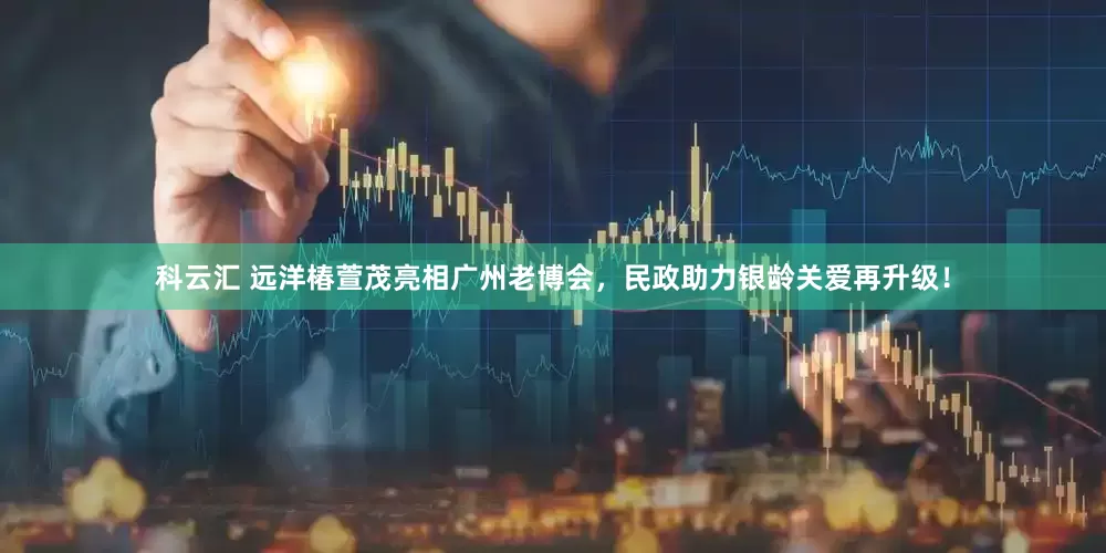 科云汇 远洋椿萱茂亮相广州老博会，民政助力银龄关爱再升级！
