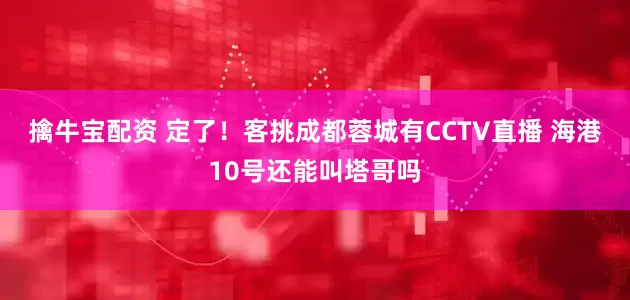 擒牛宝配资 定了！客挑成都蓉城有CCTV直播 海港10号还能叫塔哥吗