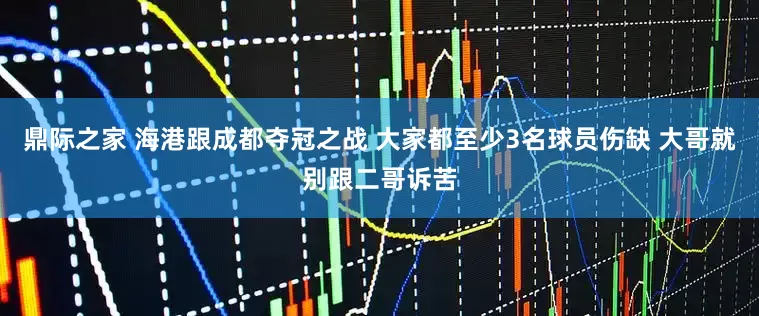 鼎际之家 海港跟成都夺冠之战 大家都至少3名球员伤缺 大哥就别跟二哥诉苦