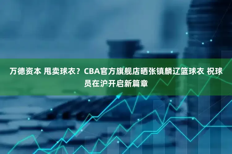万德资本 甩卖球衣？CBA官方旗舰店晒张镇麟辽篮球衣 祝球员在沪开启新篇章