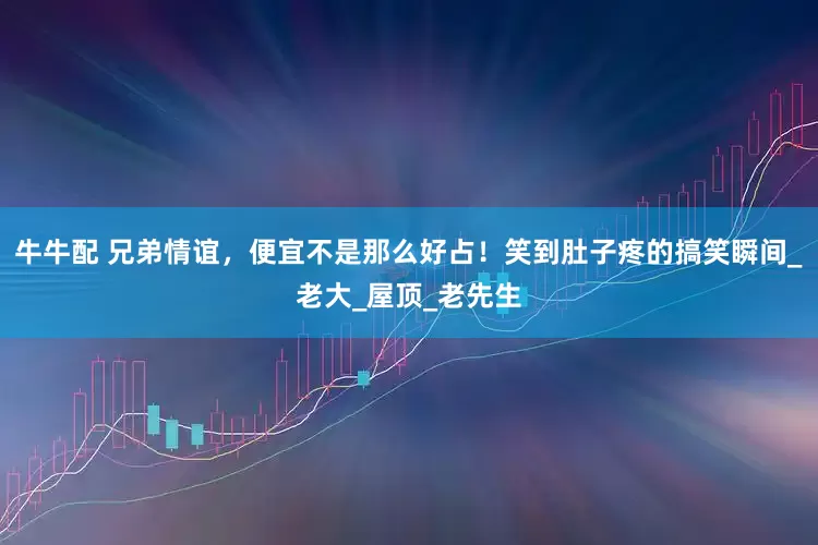 牛牛配 兄弟情谊，便宜不是那么好占！笑到肚子疼的搞笑瞬间_老大_屋顶_老先生