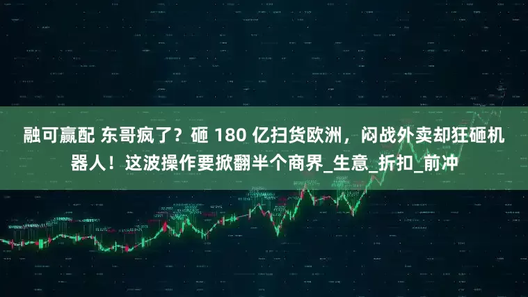 融可赢配 东哥疯了？砸 180 亿扫货欧洲，闷战外卖却狂砸机器人！这波操作要掀翻半个商界_生意_折扣_前冲