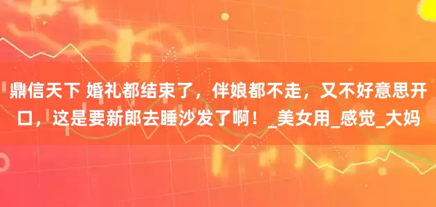 鼎信天下 婚礼都结束了，伴娘都不走，又不好意思开口，这是要新郎去睡沙发了啊！_美女用_感觉_大妈