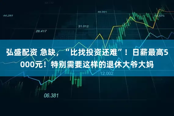弘盛配资 急缺，“比找投资还难”！日薪最高5000元！特别需要这样的退休大爷大妈