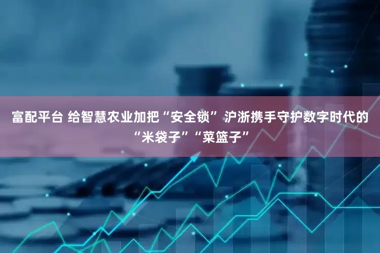 富配平台 给智慧农业加把“安全锁” 沪浙携手守护数字时代的“米袋子”“菜篮子”