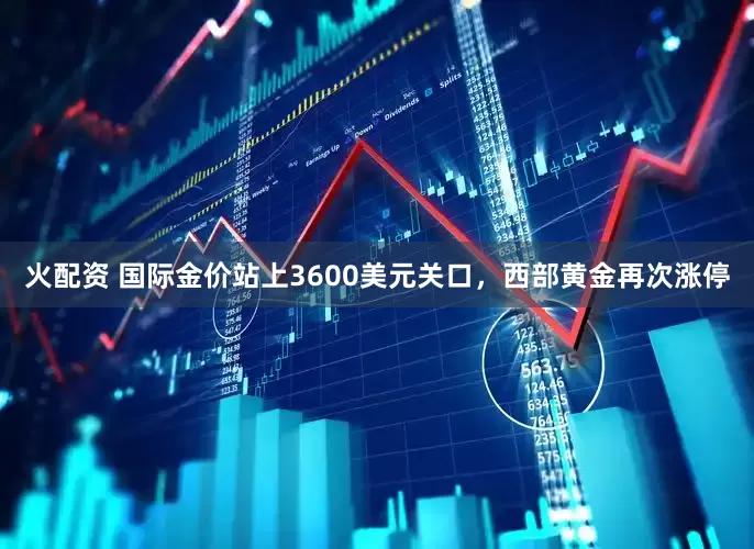 火配资 国际金价站上3600美元关口，西部黄金再次涨停