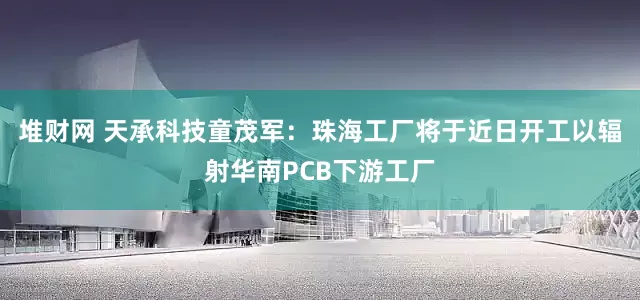 堆财网 天承科技童茂军：珠海工厂将于近日开工以辐射华南PCB下游工厂