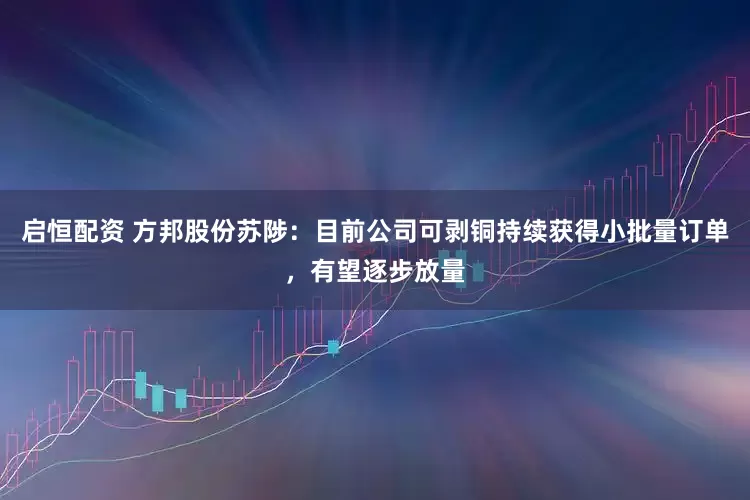 启恒配资 方邦股份苏陟：目前公司可剥铜持续获得小批量订单，有望逐步放量