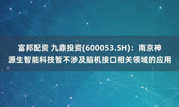富邦配资 九鼎投资(600053.SH)：南京神源生智能科技暂不涉及脑机接口相关领域的应用