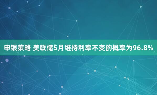 申银策略 美联储5月维持利率不变的概率为96.8%