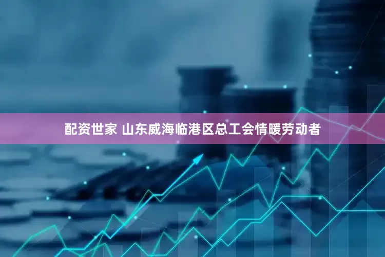 配资世家 山东威海临港区总工会情暖劳动者