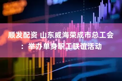 顺发配资 山东威海荣成市总工会：举办单身职工联谊活动