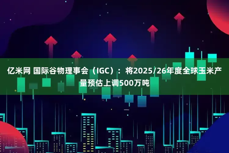 亿米网 国际谷物理事会（IGC）：将2025/26年度全球玉米产量预估上调500万吨