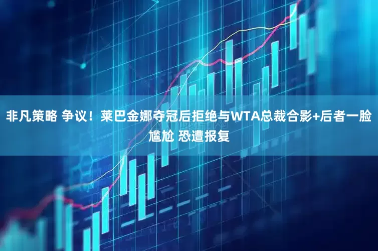 非凡策略 争议！莱巴金娜夺冠后拒绝与WTA总裁合影+后者一脸尴尬 恐遭报复