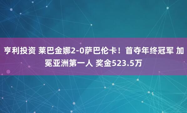 亨利投资 莱巴金娜2-0萨巴伦卡！首夺年终冠军 加冕亚洲第一人 奖金523.5万