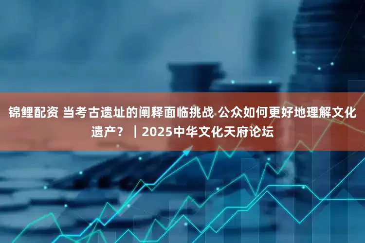 锦鲤配资 当考古遗址的阐释面临挑战 公众如何更好地理解文化遗产？｜2025中华文化天府论坛