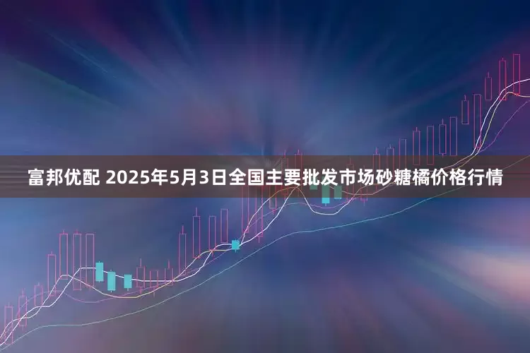 富邦优配 2025年5月3日全国主要批发市场砂糖橘价格行情
