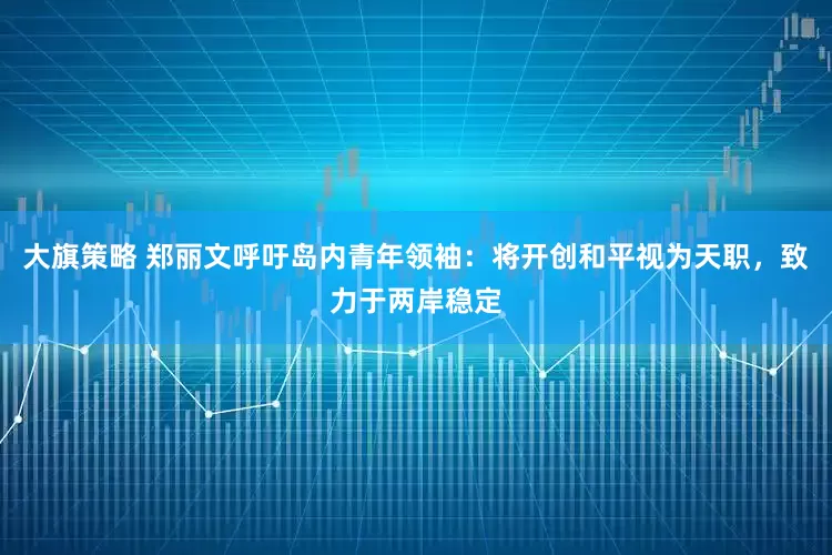 大旗策略 郑丽文呼吁岛内青年领袖：将开创和平视为天职，致力于两岸稳定