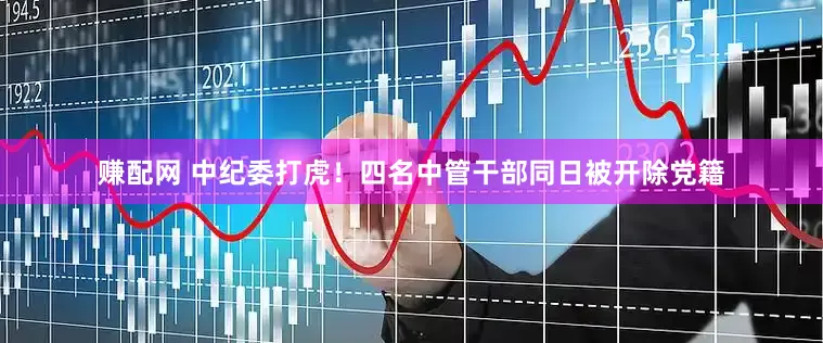 赚配网 中纪委打虎！四名中管干部同日被开除党籍